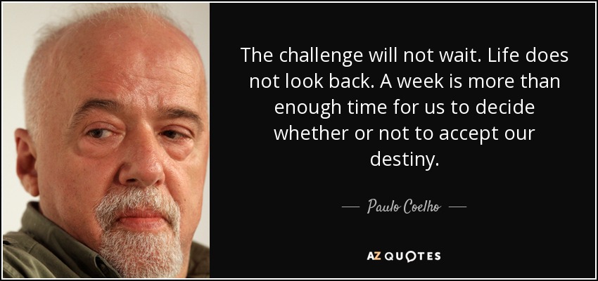 The challenge will not wait. Life does not look back. A week is more than enough time for us to decide whether or not to accept our destiny. - Paulo Coelho