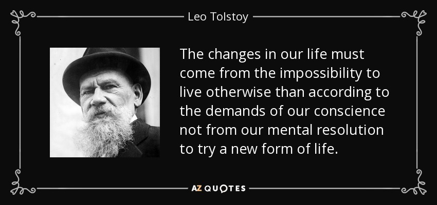 The changes in our life must come from the impossibility to live otherwise than according to the demands of our conscience not from our mental resolution to try a new form of life. - Leo Tolstoy