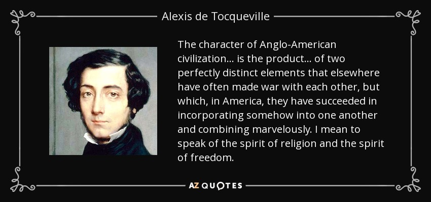 The character of Anglo-American civilization . . . is the product . . . of two perfectly distinct elements that elsewhere have often made war with each other, but which, in America, they have succeeded in incorporating somehow into one another and combining marvelously. I mean to speak of the spirit of religion and the spirit of freedom. - Alexis de Tocqueville