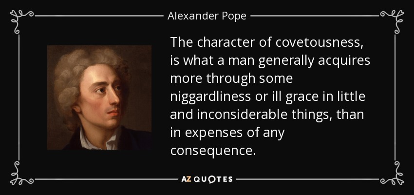 The character of covetousness, is what a man generally acquires more through some niggardliness or ill grace in little and inconsiderable things, than in expenses of any consequence. - Alexander Pope