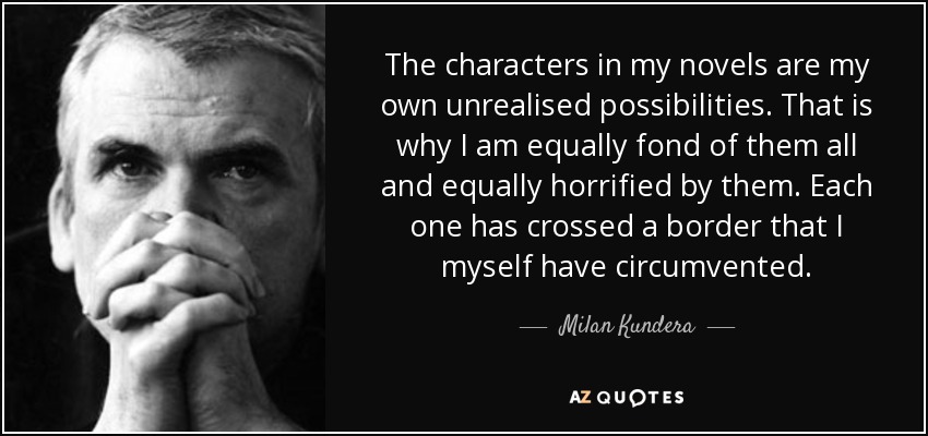 The characters in my novels are my own unrealised possibilities. That is why I am equally fond of them all and equally horrified by them. Each one has crossed a border that I myself have circumvented. - Milan Kundera