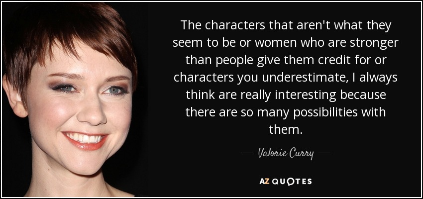 The characters that aren't what they seem to be or women who are stronger than people give them credit for or characters you underestimate, I always think are really interesting because there are so many possibilities with them. - Valorie Curry