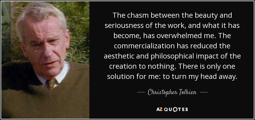 The chasm between the beauty and seriousness of the work, and what it has become, has overwhelmed me. The commercialization has reduced the aesthetic and philosophical impact of the creation to nothing. There is only one solution for me: to turn my head away. - Christopher Tolkien