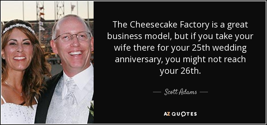The Cheesecake Factory is a great business model, but if you take your wife there for your 25th wedding anniversary, you might not reach your 26th. - Scott Adams