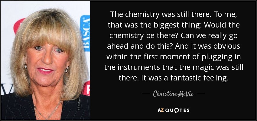 The chemistry was still there. To me, that was the biggest thing: Would the chemistry be there? Can we really go ahead and do this? And it was obvious within the first moment of plugging in the instruments that the magic was still there. It was a fantastic feeling. - Christine McVie