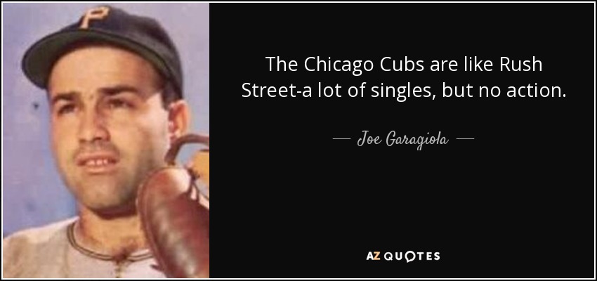 The Chicago Cubs are like Rush Street-a lot of singles, but no action. - Joe Garagiola