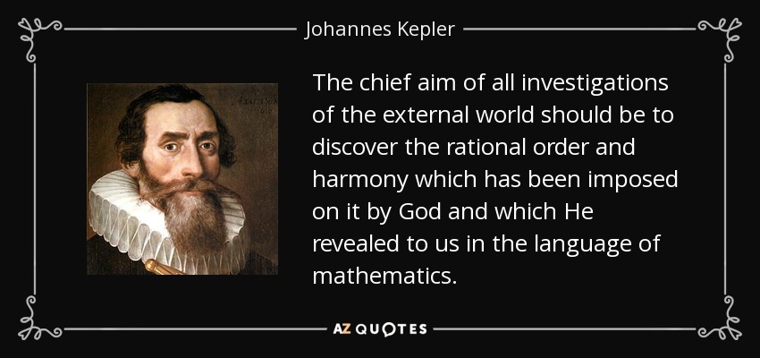 The chief aim of all investigations of the external world should be to discover the rational order and harmony which has been imposed on it by God and which He revealed to us in the language of mathematics. - Johannes Kepler