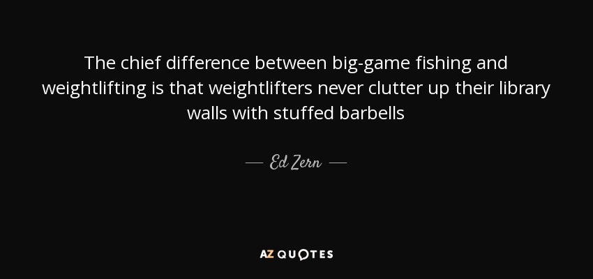 The chief difference between big-game fishing and weightlifting is that weightlifters never clutter up their library walls with stuffed barbells - Ed Zern