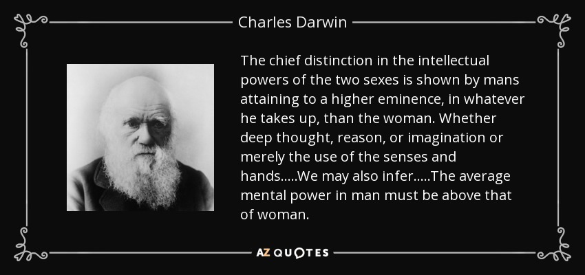 The chief distinction in the intellectual powers of the two sexes is shown by mans attaining to a higher eminence, in whatever he takes up, than the woman. Whether deep thought, reason, or imagination or merely the use of the senses and hands.....We may also infer.....The average mental power in man must be above that of woman. - Charles Darwin