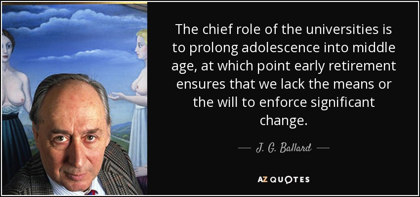 The chief role of the universities is to prolong adolescence into middle age, at which point early retirement ensures that we lack the means or the will to enforce significant change. - J. G. Ballard