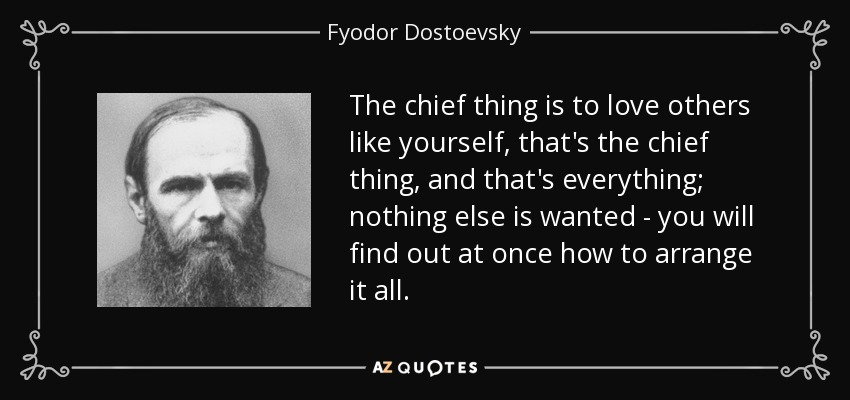 The chief thing is to love others like yourself, that's the chief thing, and that's everything; nothing else is wanted - you will find out at once how to arrange it all. - Fyodor Dostoevsky