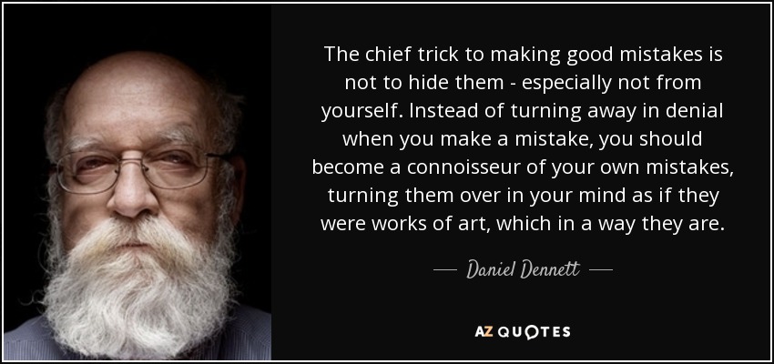 The chief trick to making good mistakes is not to hide them - especially not from yourself. Instead of turning away in denial when you make a mistake, you should become a connoisseur of your own mistakes, turning them over in your mind as if they were works of art, which in a way they are. - Daniel Dennett