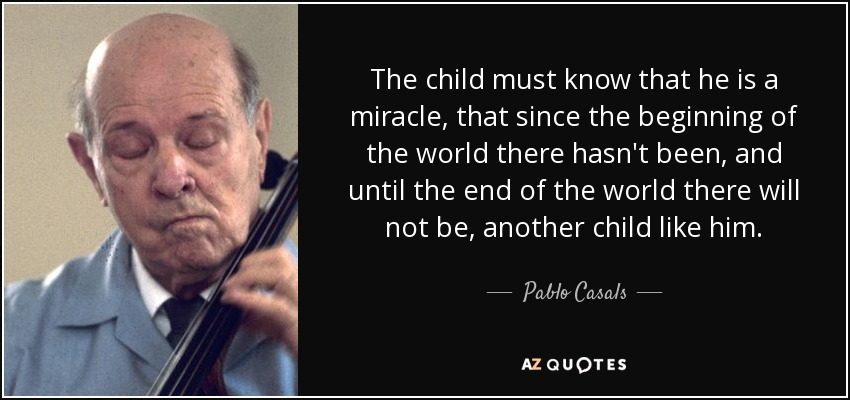 The child must know that he is a miracle, that since the beginning of the world there hasn't been, and until the end of the world there will not be, another child like him. - Pablo Casals