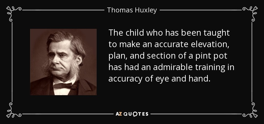 The child who has been taught to make an accurate elevation, plan, and section of a pint pot has had an admirable training in accuracy of eye and hand. - Thomas Huxley
