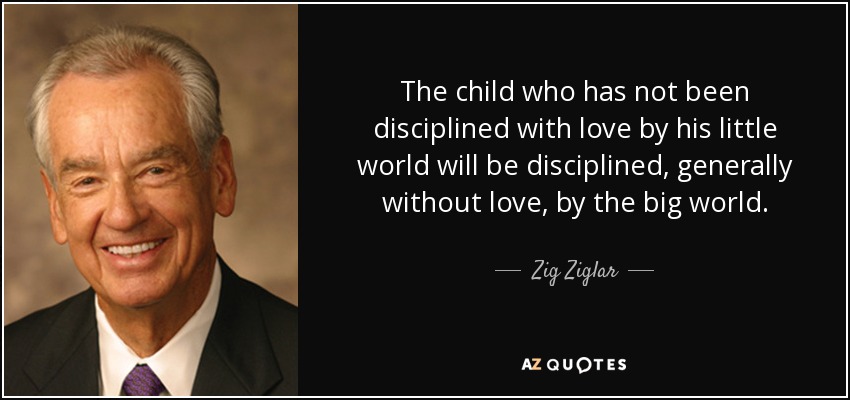 The child who has not been disciplined with love by his little world will be disciplined, generally without love, by the big world. - Zig Ziglar