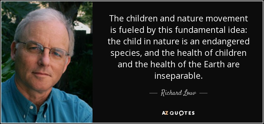 The children and nature movement is fueled by this fundamental idea: the child in nature is an endangered species, and the health of children and the health of the Earth are inseparable. - Richard Louv