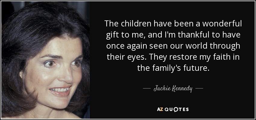 The children have been a wonderful gift to me, and I'm thankful to have once again seen our world through their eyes. They restore my faith in the family's future. - Jackie Kennedy