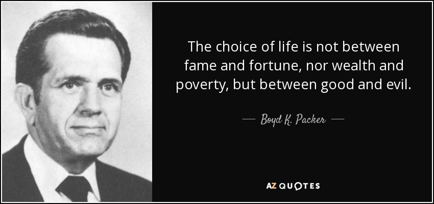 The choice of life is not between fame and fortune, nor wealth and poverty, but between good and evil. - Boyd K. Packer