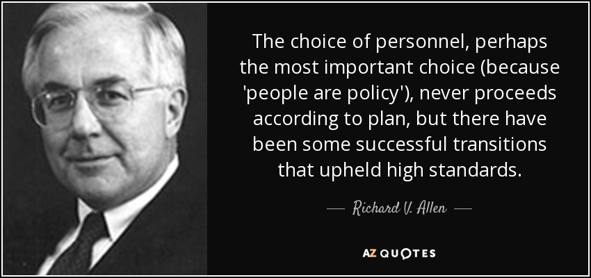 The choice of personnel, perhaps the most important choice (because 'people are policy'), never proceeds according to plan, but there have been some successful transitions that upheld high standards. - Richard V. Allen