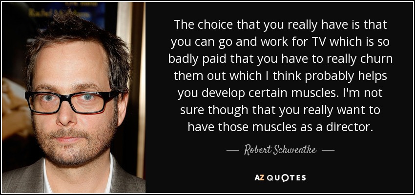 The choice that you really have is that you can go and work for TV which is so badly paid that you have to really churn them out which I think probably helps you develop certain muscles. I'm not sure though that you really want to have those muscles as a director. - Robert Schwentke