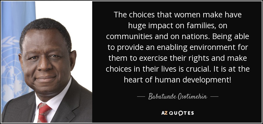 The choices that women make have huge impact on families, on communities and on nations. Being able to provide an enabling environment for them to exercise their rights and make choices in their lives is crucial. It is at the heart of human development! - Babatunde Osotimehin