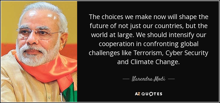 The choices we make now will shape the future of not just our countries, but the world at large. We should intensify our cooperation in confronting global challenges like Terrorism, Cyber Security and Climate Change. - Narendra Modi