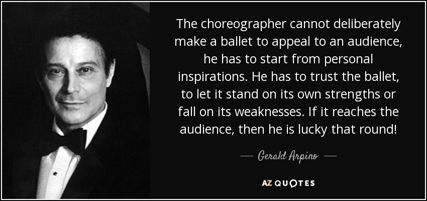 The choreographer cannot deliberately make a ballet to appeal to an audience, he has to start from personal inspirations. He has to trust the ballet, to let it stand on its own strengths or fall on its weaknesses. If it reaches the audience, then he is lucky that round! - Gerald Arpino