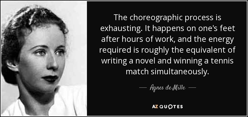 The choreographic process is exhausting. It happens on one's feet after hours of work, and the energy required is roughly the equivalent of writing a novel and winning a tennis match simultaneously. - Agnes de Mille