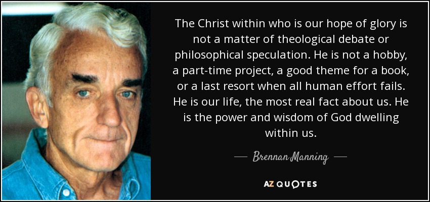 The Christ within who is our hope of glory is not a matter of theological debate or philosophical speculation. He is not a hobby, a part-time project, a good theme for a book, or a last resort when all human effort fails. He is our life, the most real fact about us. He is the power and wisdom of God dwelling within us. - Brennan Manning