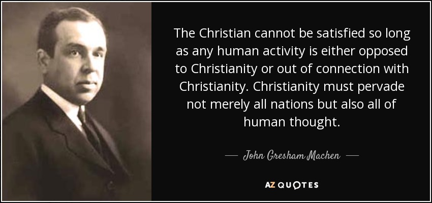 The Christian cannot be satisfied so long as any human activity is either opposed to Christianity or out of connection with Christianity. Christianity must pervade not merely all nations but also all of human thought. - John Gresham Machen