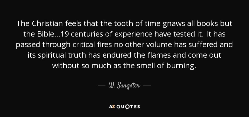 The Christian feels that the tooth of time gnaws all books but the Bible...19 centuries of experience have tested it. It has passed through critical fires no other volume has suffered and its spiritual truth has endured the flames and come out without so much as the smell of burning. - W. Sangster