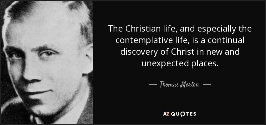 The Christian life, and especially the contemplative life, is a continual discovery of Christ in new and unexpected places. - Thomas Merton