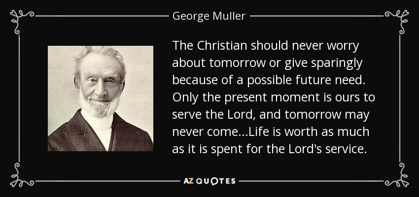 The Christian should never worry about tomorrow or give sparingly because of a possible future need. Only the present moment is ours to serve the Lord, and tomorrow may never come...Life is worth as much as it is spent for the Lord's service. - George Muller