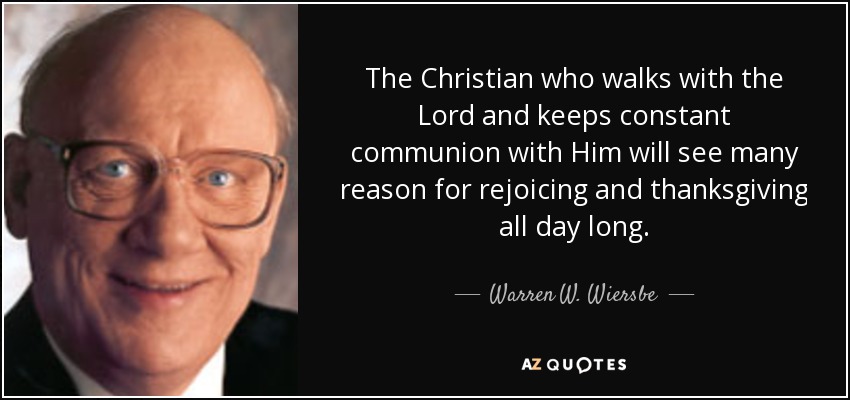 The Christian who walks with the Lord and keeps constant communion with Him will see many reason for rejoicing and thanksgiving all day long. - Warren W. Wiersbe