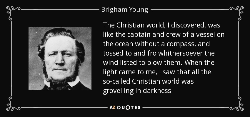 The Christian world, I discovered, was like the captain and crew of a vessel on the ocean without a compass, and tossed to and fro whithersoever the wind listed to blow them. When the light came to me, I saw that all the so-called Christian world was grovelling in darkness - Brigham Young