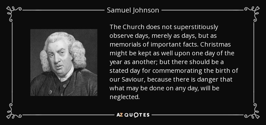 The Church does not superstitiously observe days, merely as days, but as memorials of important facts. Christmas might be kept as well upon one day of the year as another; but there should be a stated day for commemorating the birth of our Saviour, because there is danger that what may be done on any day, will be neglected. - Samuel Johnson