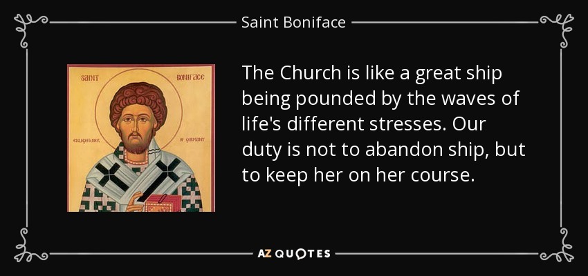 The Church is like a great ship being pounded by the waves of life's different stresses. Our duty is not to abandon ship, but to keep her on her course. - Saint Boniface