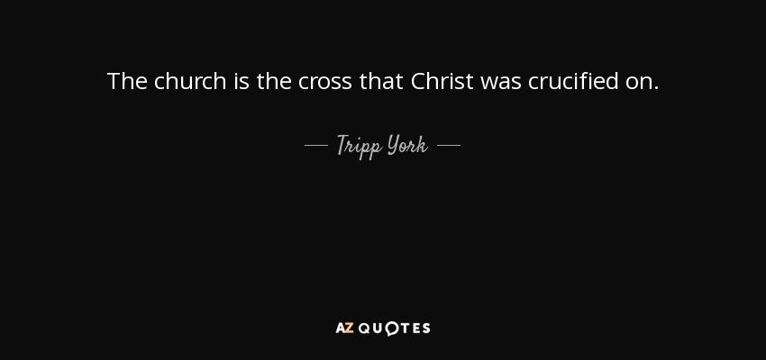 The church is the cross that Christ was crucified on. - Tripp York