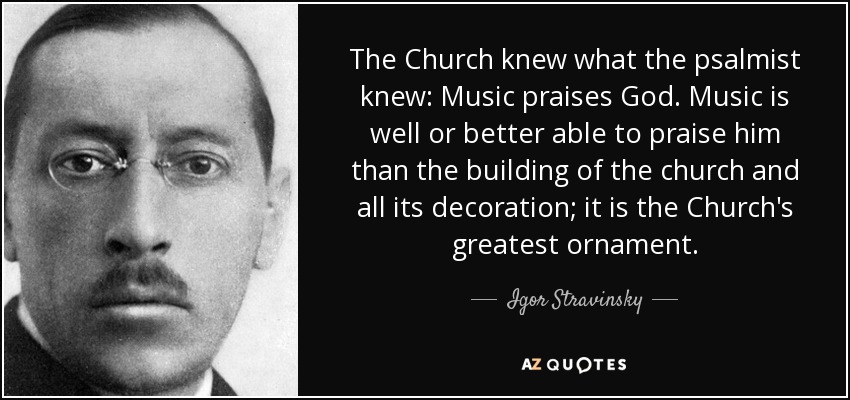 The Church knew what the psalmist knew: Music praises God. Music is well or better able to praise him than the building of the church and all its decoration; it is the Church's greatest ornament. - Igor Stravinsky