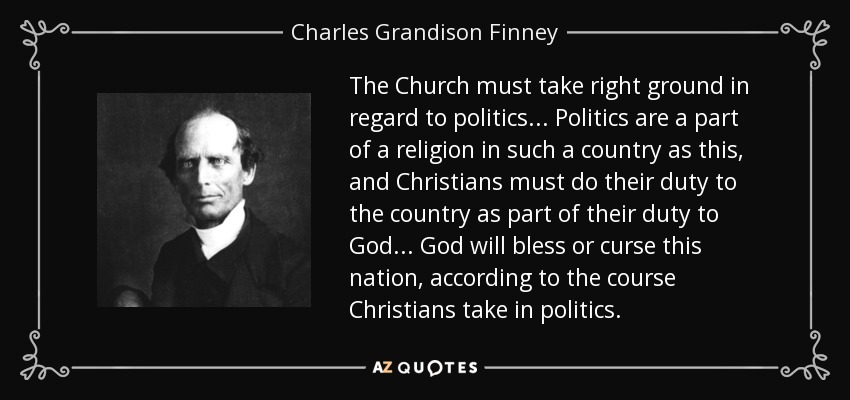 The Church must take right ground in regard to politics... Politics are a part of a religion in such a country as this, and Christians must do their duty to the country as part of their duty to God... God will bless or curse this nation, according to the course Christians take in politics. - Charles Grandison Finney