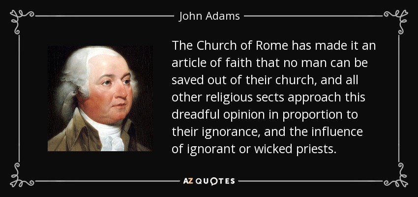 The Church of Rome has made it an article of faith that no man can be saved out of their church, and all other religious sects approach this dreadful opinion in proportion to their ignorance, and the influence of ignorant or wicked priests. - John Adams