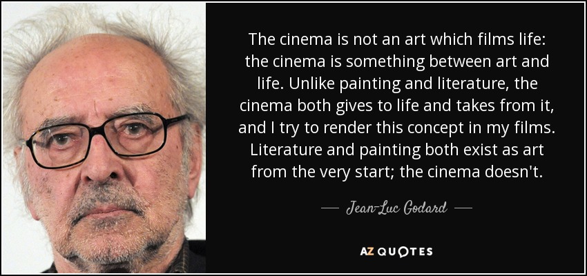 The cinema is not an art which films life: the cinema is something between art and life. Unlike painting and literature, the cinema both gives to life and takes from it, and I try to render this concept in my films. Literature and painting both exist as art from the very start; the cinema doesn't. - Jean-Luc Godard