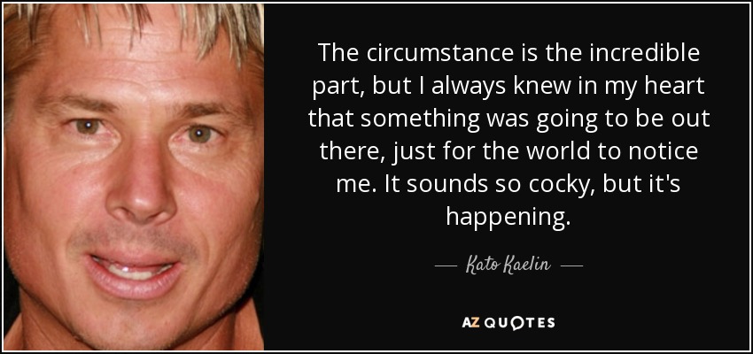 The circumstance is the incredible part, but I always knew in my heart that something was going to be out there, just for the world to notice me. It sounds so cocky, but it's happening. - Kato Kaelin