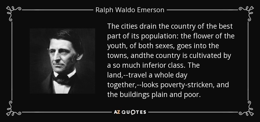 The cities drain the country of the best part of its population: the flower of the youth, of both sexes, goes into the towns, andthe country is cultivated by a so much inferior class. The land,--travel a whole day together,--looks poverty-stricken, and the buildings plain and poor. - Ralph Waldo Emerson