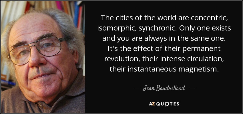 The cities of the world are concentric, isomorphic, synchronic. Only one exists and you are always in the same one. It's the effect of their permanent revolution, their intense circulation, their instantaneous magnetism. - Jean Baudrillard
