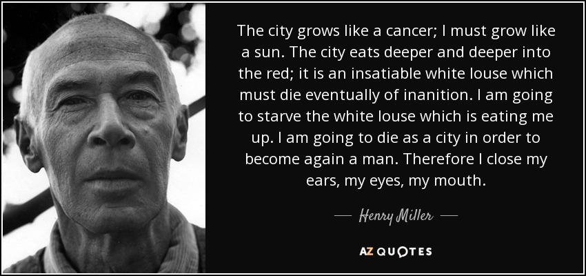 The city grows like a cancer; I must grow like a sun. The city eats deeper and deeper into the red; it is an insatiable white louse which must die eventually of inanition. I am going to starve the white louse which is eating me up. I am going to die as a city in order to become again a man. Therefore I close my ears, my eyes, my mouth. - Henry Miller
