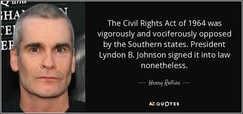 The Civil Rights Act of 1964 was vigorously and vociferously opposed by the Southern states. President Lyndon B. Johnson signed it into law nonetheless. - Henry Rollins