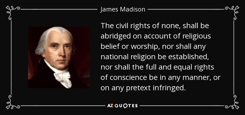 The civil rights of none, shall be abridged on account of religious belief or worship, nor shall any national religion be established, nor shall the full and equal rights of conscience be in any manner, or on any pretext infringed. - James Madison