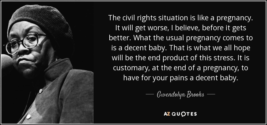 The civil rights situation is like a pregnancy. It will get worse, I believe, before it gets better. What the usual pregnancy comes to is a decent baby. That is what we all hope will be the end product of this stress. It is customary, at the end of a pregnancy, to have for your pains a decent baby. - Gwendolyn Brooks
