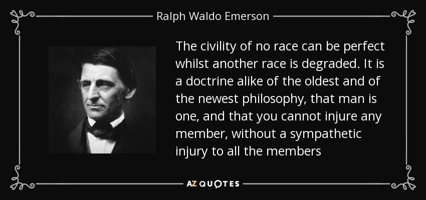 The civility of no race can be perfect whilst another race is degraded. It is a doctrine alike of the oldest and of the newest philosophy, that man is one, and that you cannot injure any member, without a sympathetic injury to all the members - Ralph Waldo Emerson